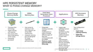 CONFIDENTIAL | AUTHORIZED HPE PARTNER USE ONL
Y
HPE PERSISTENT MEMORY
WHAT IS PHASE-CHANGE MEMORY?
Memory bus connects main memory to the CPU memory controller
Phase-Change
Memory Media
DDR4
Memory Bus
Applications
HPE Persistent
Memory
Intel Next-
Generation Xeon
Processor
• Transistor-less
technology
• Higher density
and capacity
• Fast access time
due to low latency
of the media
• Inherently
persistent
• Fast access to
memory in dim
form requires use
of fast DDR
memory bus
• However, memory
bus not designed
for larger
capacities or
persistent data
• Legacy app
pathways cannot
recognize
persistent quality
of memory or
additional option
to place data
• App
improvements
allow visibility to
this tier and ability
to send data in
blocks, meaning it
can act as small
but super fast
storage device
Two configuration
options:
• Super-large
capacity memory
• Super-fast
storage device
• Integrated
memory controller
needed
modifications in
order to handle
different types of
data and
communicate with
the DIMM
• Platinum, Gold
(and one Silver)
CPUs only
16
 