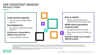 CONFIDENTIAL | AUTHORIZED HPE PARTNER USE ONL
Y
HPE PERSISTENT MEMORY
Memory mode
1. “Fast performance comparable to DRAM” -Intel persistent memory is expected to perform at latencies near DDR4 DRAM. Benchmarks and proof points forthcoming. “low latencies” -Data
transferred across the memory bus causes latencies to be orders of magnitude lower when compared to transferring data across PCIeor I/O bus’to NAND/Hard Disk. Benchmarks and proof
points forthcoming.
2. HPE persistent memory offers 3 different capacities –128GB, 256GB, 512GB. Individual DIMMs of DDR4 DRAM max out at 128GB.
3. A BIOS update will be required before using HPE DC Persistent Memory
Large memory capacity
• Up to 4x largest available DRAM
capacity
Easy deployment
• No software / application changes
required
Performance comparable to
DRAM at low latencies1
• Same as DRAM for cache hit
Data is volatile
• Volatile mode key cleared and
regenerated with each power cycle
DRAM used as persistent
memory cache
• Managed by memory controller
• Within same memory controller, not
across
2933 MT/s DRAM runs at slower
2666 MT/s speed
19
 