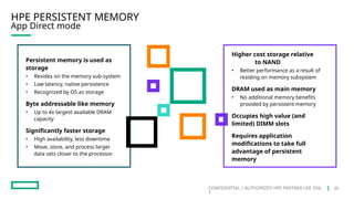 CONFIDENTIAL | AUTHORIZED HPE PARTNER USE ONL
Y
HPE PERSISTENT MEMORY
App Direct mode
Persistent memory is used as
storage
• Resides on the memory sub-system
• Low latency, native persistence
• Recognized by OS as storage
Byte addressable like memory
• Up to 4x largest available DRAM
capacity
Significantly faster storage
• High availability, less downtime
• Move, store, and process larger
data sets closer to the processor
Higher cost storage relative
to NAND
• Better performance as a result of
residing on memory subsystem
DRAM used as main memory
• No additional memory benefits
provided by persistent memory
Occupies high value (and
limited) DIMM slots
Requires application
modifications to take full
advantage of persistent
memory
20
 