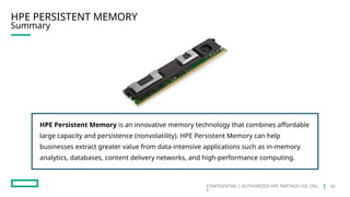 CONFIDENTIAL | AUTHORIZED HPE PARTNER USE ONL
Y
HPE PERSISTENT MEMORY
Summary
HPE Persistent Memory is an innovative memory technology that combines affordable
large capacity and persistence (nonvolatility). HPE Persistent Memory can help
businesses extract greater value from data-intensive applications such as in-memory
analytics, databases, content delivery networks, and high-performance computing.
39
 