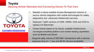 Copyright © 2014, Oracle and/or its affiliates. All rights reserved. Confidential – Oracle Restricted8
Toyota
Securing Vehicle Telematics And Connecting Owners To Their Cars
 Needed a robust scalable Access Management solution to
secure vehicle integration with mobile technologies for safety,
diagnostics and advanced infotainment services
 Deployed 11gR2 versions of OAM, OMSS, OAG and OUD to
replace CA Siteminder
 Chose Oracle based on its robust, scalable infrastructure,
converged simplified platform and market leading capabilities
such as Mobile and Social
• Supports daily volume of 200,000+ transactions with a service
response time of < 1 sec and 99.9% Service Availability
CUSTOMER PRESENTATION
 