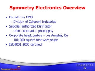 Symmetry Electronics OverviewFounded in 1998Division of Zaharoni IndustriesSupplier authorized DistributorDemand creation philosophyCorporate headquarters - Los Angeles, CA100,000 square foot warehouseISO9001:2000 certified 