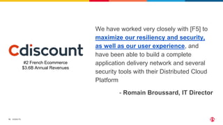 ©2022 F5
15
We have worked very closely with [F5] to
maximize our resiliency and security,
as well as our user experience, and
have been able to build a complete
application delivery network and several
security tools with their Distributed Cloud
Platform
#2 French Ecommerce
$3.6B Annual Revenues
- Romain Broussard, IT Director
 