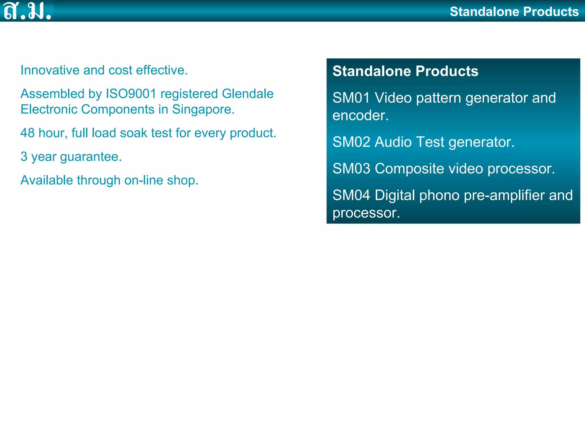 Standalone Products Standalone Products SM01 Video pattern generator and encoder. SM02 Audio Test generator. SM03 Composite video processor.  SM04 Digital phono pre-amplifier and processor. Innovative and cost effective. Assembled by ISO9001 registered Glendale Electronic Components in Singapore. 48 hour, full load soak test for every product. 3 year guarantee. Available through on-line shop. 