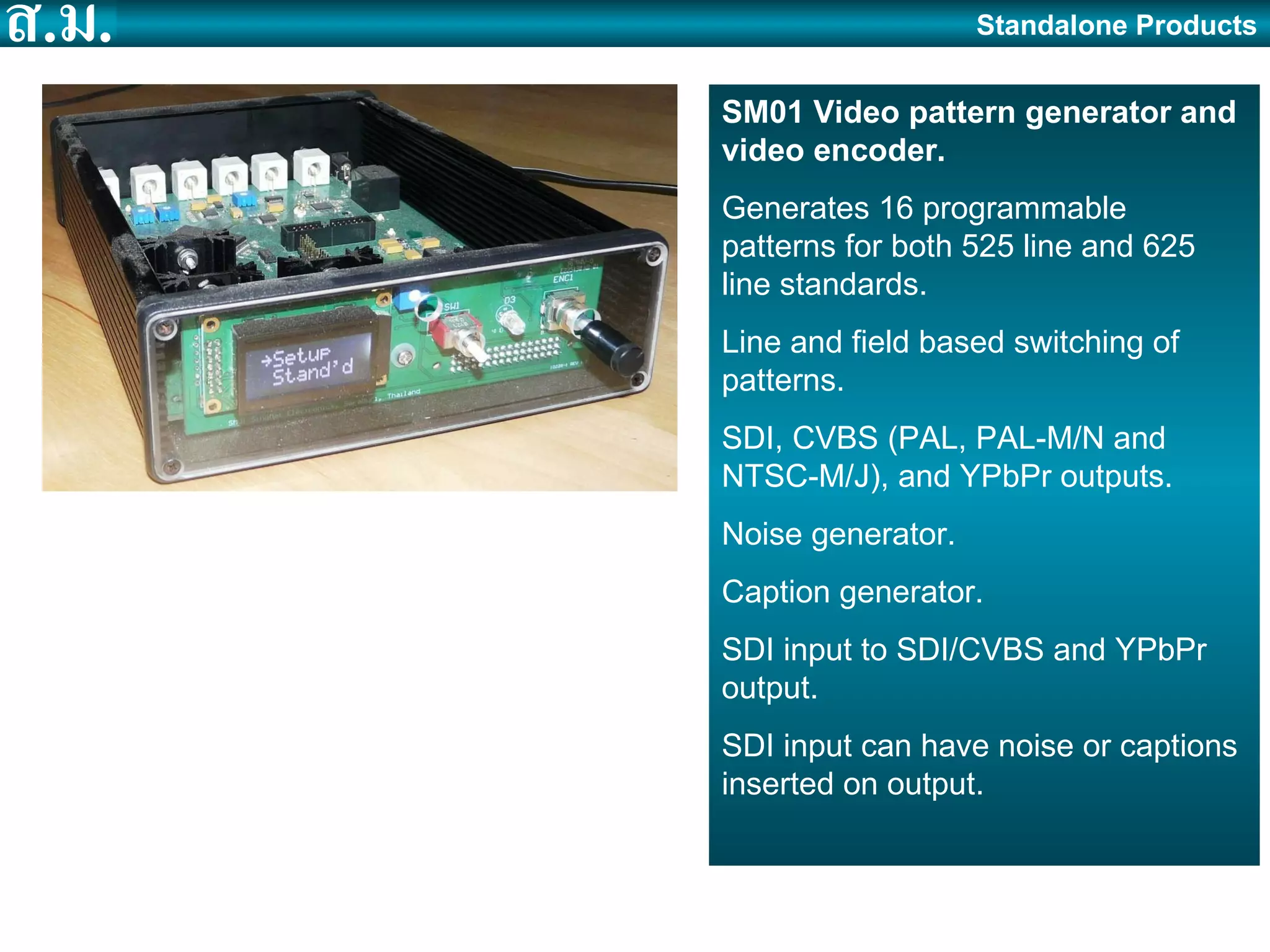 SM01 Video pattern generator and video encoder. Generates 16 programmable patterns for both 525 line and 625 line standards. Line and field based switching of patterns. SDI, CVBS (PAL, PAL-M/N and NTSC-M/J), and YPbPr outputs. Noise generator. Caption generator. SDI input to SDI/CVBS and YPbPr output. SDI input can have noise or captions inserted on output. Standalone Products 