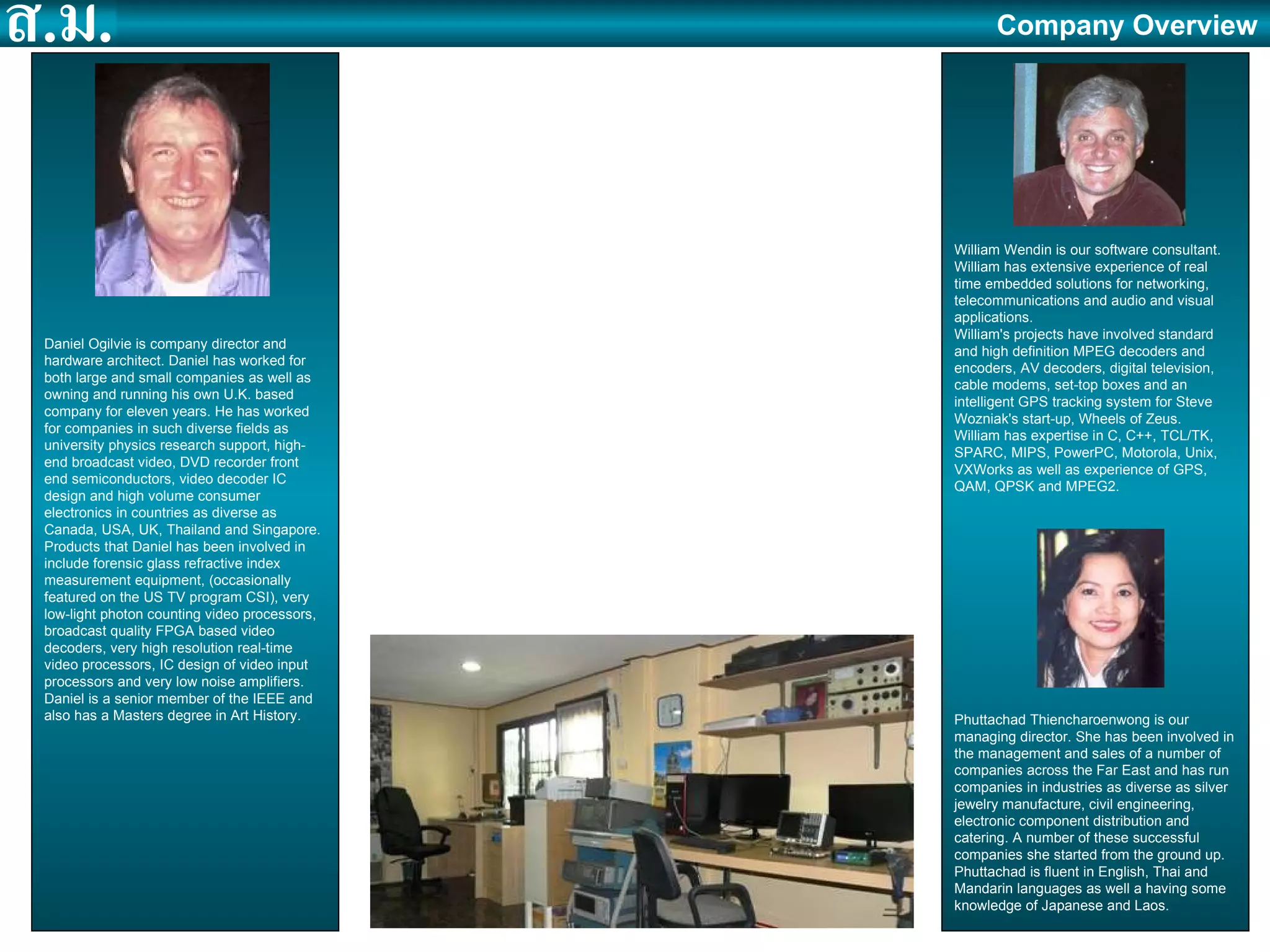 Established in September 2007. SingMai ( สิ่งใหม )  means ‘new idea’ in Thai. 6 fulltime employees and 1 consultant. Registered office and R&D in Thailand. Sales office in Singapore. Manufacturing sub-contracted to Glendale Electronics in Singapore. Working relationships with Osprey Electronics, Tangram Technologies and Design Gateway. Design and manufacture of IP cores and standalone products for the audio, video, imaging and multimedia markets. Daniel Ogilvie is company director and hardware architect. Daniel has worked for both large and small companies as well as owning and running his own U.K. based company for eleven years. He has worked for companies in such diverse fields as university physics research support, high-end broadcast video, DVD recorder front end semiconductors, video decoder IC design and high volume consumer electronics in countries as diverse as Canada, USA, UK, Thailand and Singapore. Products that Daniel has been involved in include forensic glass refractive index measurement equipment, (occasionally featured on the US TV program CSI), very low-light photon counting video processors, broadcast quality FPGA based video decoders, very high resolution real-time video processors, IC design of video input processors and very low noise amplifiers. Daniel is a senior member of the IEEE and also has a Masters degree in Art History. William Wendin is our software consultant. William has extensive experience of real time embedded solutions for networking, telecommunications and audio and visual applications.  William's projects have involved standard and high definition MPEG decoders and encoders, AV decoders, digital television, cable modems, set-top boxes and an intelligent GPS tracking system for Steve Wozniak's start-up, Wheels of Zeus. William has expertise in C, C++, TCL/TK, SPARC, MIPS, PowerPC, Motorola, Unix, VXWorks as well as experience of GPS, QAM, QPSK and MPEG2.  Phuttachad Thiencharoenwong is our managing director. She has been involved in the management and sales of a number of companies across the Far East and has run companies in industries as diverse as silver jewelry manufacture, civil engineering, electronic component distribution and catering. A number of these successful companies she started from the ground up. Phuttachad is fluent in English, Thai and Mandarin languages as well a having some knowledge of Japanese and Laos.  Company Overview 