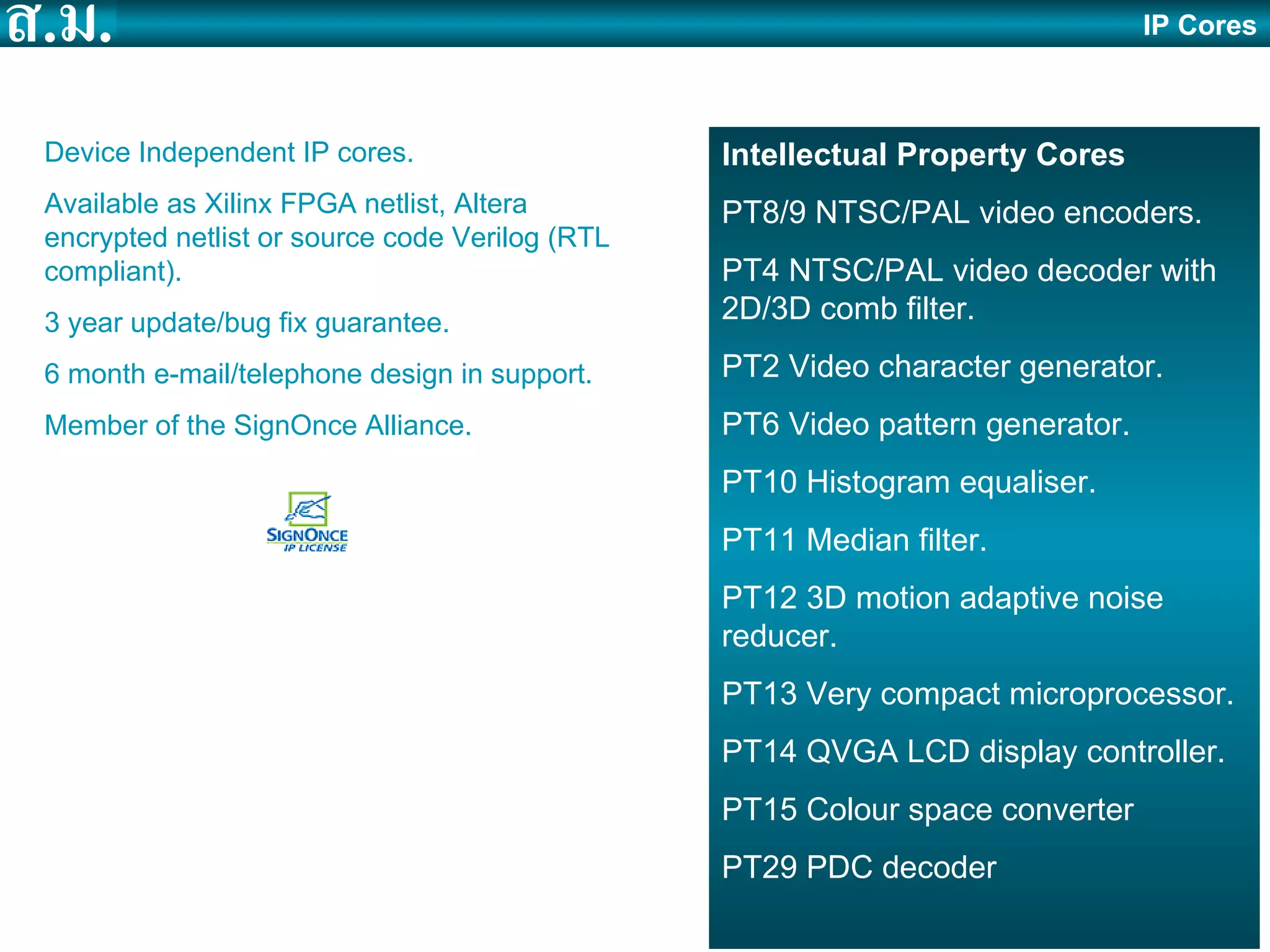 IP Cores Intellectual Property Cores PT8/9 NTSC/PAL video encoders. PT4 NTSC/PAL video decoder with 2D/3D comb filter. PT2 Video character generator. PT6 Video pattern generator. PT10 Histogram equaliser. PT11 Median filter. PT12 3D motion adaptive noise reducer. PT13 Very compact microprocessor. PT14 QVGA LCD display controller. PT15 Colour space converter PT29 PDC decoder Device Independent IP cores. Available as Xilinx FPGA netlist, Altera encrypted netlist or source code Verilog (RTL compliant). 3 year update/bug fix guarantee. 6 month e-mail/telephone design in support. Member of the SignOnce Alliance. 