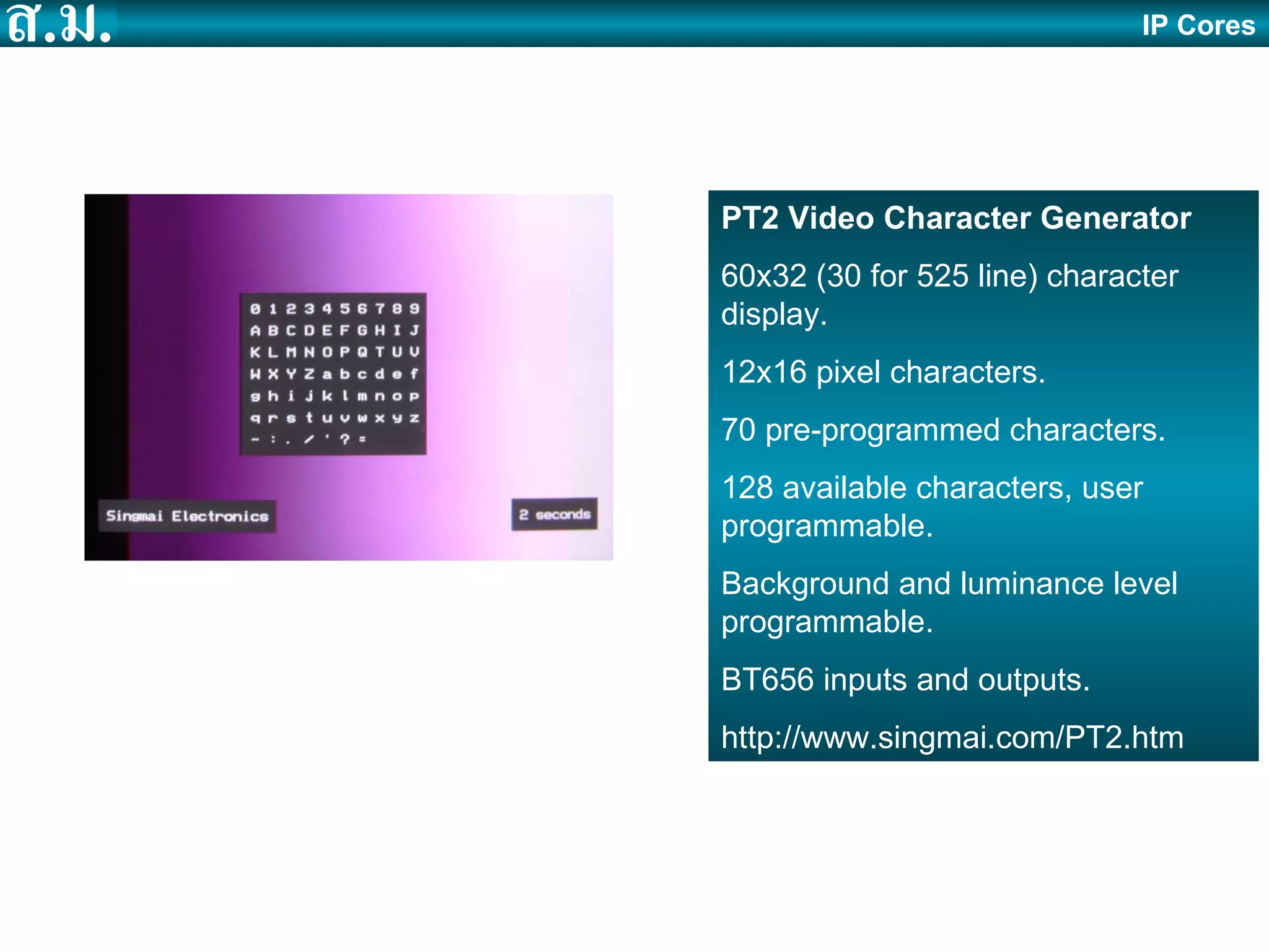 IP Cores PT2 Video Character Generator 60x32 (30 for 525 line) character display. 12x16 pixel characters. 70 pre-programmed characters. 128 available characters, user programmable. Background and luminance level programmable. BT656 inputs and outputs. http://www.singmai.com/PT2.htm 