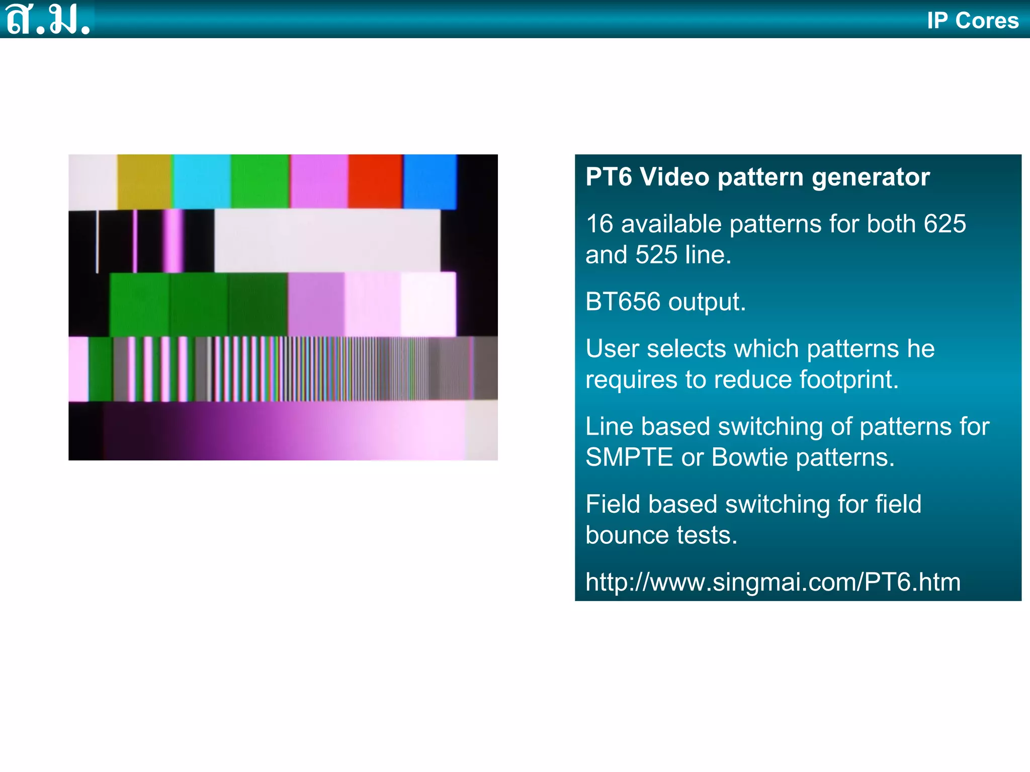 IP Cores PT6 Video pattern generator 16 available patterns for both 625 and 525 line. BT656 output. User selects which patterns he requires to reduce footprint. Line based switching of patterns for SMPTE or Bowtie patterns. Field based switching for field bounce tests. http://www.singmai.com/PT6.htm 