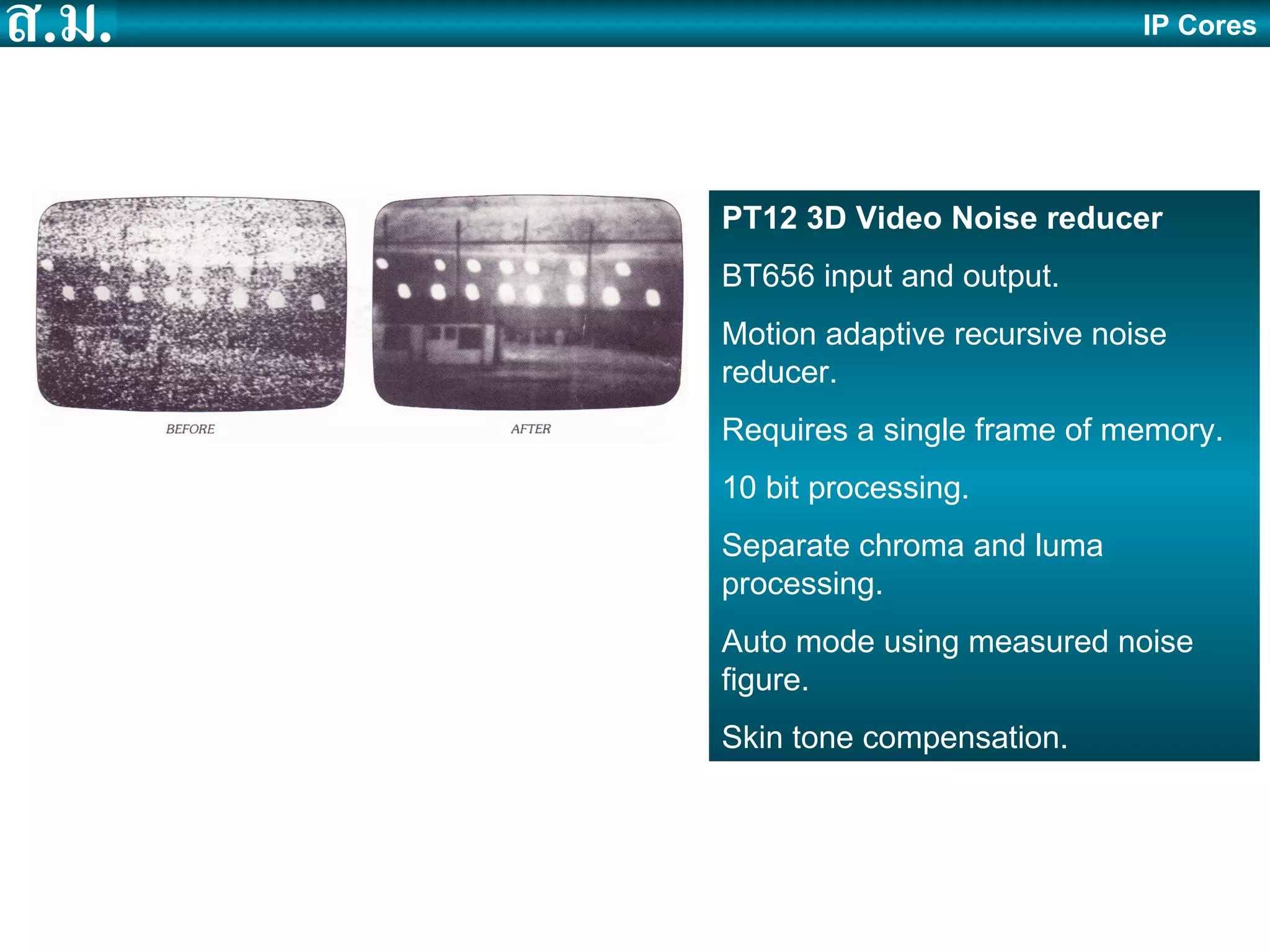 IP Cores PT12 3D Video Noise reducer BT656 input and output. Motion adaptive recursive noise reducer. Requires a single frame of memory. 10 bit processing. Separate chroma and luma processing. Auto mode using measured noise figure. Skin tone compensation. 