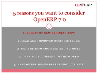 5 reasons you want to consider
         OpenERP 7.0

     1. PLENTY OF NEW BUSINESS APPS


  2. LEAN AND IMPROVED BUSINESS FLOWS


  3. GET THE INFO YOU NEED AND NO MORE

  4. OPEN YOUR COMPANY TO THE WORLD


5. EASE OF USE MEANS BETTER PRODUCTIVITY
 