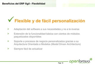 Beneficios del ERP Ágil - Flexibilidad




    Flexible y de fácil personalización
         Adaptación del software a sus necesidades y no a la inversa
         Extensión de la funcionalidad básica con cientos de módulos
          paquetizados disponibles
         Soporte a procesos de negocio personalizados gracias a su
          Arquitectura Orientada a Modelos (Model Driven Architecture)
         Siempre fácil de actualizar




                                                  Page 10
 