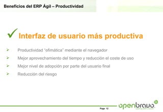 Beneficios del ERP Ágil – Productividad




 Interfaz de usuario más productiva
     Productividad “ofimática” mediante el navegador
     Mejor aprovechamiento del tiempo y reducción el coste de uso
     Mejor nivel de adopción por parte del usuario final
     Reducción del riesgo




                                                   Page 12
 