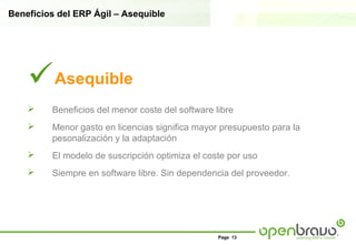 Beneficios del ERP Ágil – Asequible




    Asequible
        Beneficios del menor coste del software libre
        Menor gasto en licencias significa mayor presupuesto para la
         pesonalización y la adaptación
        El modelo de suscripción optimiza el coste por uso
        Siempre en software libre. Sin dependencia del proveedor.




                                                  Page 13
 
