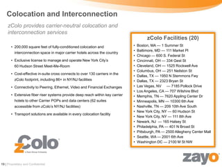 Colocation and Interconnection
     zColo provides carrier-neutral colocation and
     interconnection services
                                                                                        zColo Facilities (20)
       • 200,000 square feet of fully-conditioned colocation and               •   Boston, MA — 1 Summer St
                                                                               •   Baltimore, MD — 111 Market Pl
          interconnection space in major carrier hotels across the country
                                                                               •   Chicago — 600 S. Federal St
       • Exclusive license to manage and operate New York City’s               •   Cincinnati, OH — 334 Gest St
          60 Hudson Street Meet-Me-Room                                        •   Cleveland, OH — 1525 Rockwell Ave
                                                                               •   Columbus, OH — 251 Neilston St
       • Cost-effective in-suite cross connects to over 130 carriers in the
                                                                               •   Dallas, TX — 1950 N Stemmons Fwy
          zColo footprint, including 86+ in NY/NJ facilities                   •   Dallas, TX — 2323 Bryan St
       • Connectivity to Peering, Ethernet, Video and Financial Exchanges      •   Las Vegas, NV — 7185 Pollock Drive
                                                                               •   Los Angeles, CA — 707 Wilshire Blvd
       • Extensive fiber riser systems provide deep reach within key carrier   •   Memphis, TN — 7620 Appling Center Dr
          hotels to other Carrier POPs and data centers (62 suites             •   Minneapolis, MN — 10300 6th Ave
          accessible from zColo’s NY/NJ facilities)                            •   Nashville, TN — 209 10th Ave South
                                                                               •   New York City, NY — 60 Hudson St
       • Transport solutions are available in every colocation facility
                                                                               •   New York City, NY — 111 8th Ave
                                                                               •   Newark, NJ — 165 Halsey St
                                                                               •   Philadelphia, PA — 401 N Broad St
                                                                               •   Pittsburgh, PA — 2500 Allegheny Center Mall
                                                                               •   Seattle, WA — 2001 6th Ave
                                                                               •   Washington DC — 2100 M St NW




19 | Proprietary and Confidential
 