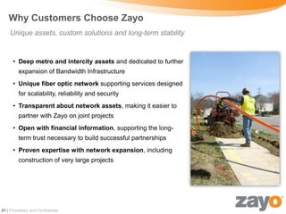 Why Customers Choose Zayo
     Unique assets, custom solutions and long-term stability


      • Deep metro and intercity assets and dedicated to further
         expansion of Bandwidth Infrastructure
      • Unique fiber optic network supporting services designed
         for scalability, reliability and security
      • Transparent about network assets, making it easier to
         partner with Zayo on joint projects
      • Open with financial information, supporting the long-
         term trust necessary to build successful partnerships
      • Proven expertise with network expansion, including
         construction of very large projects




21 | Proprietary and Confidential
 