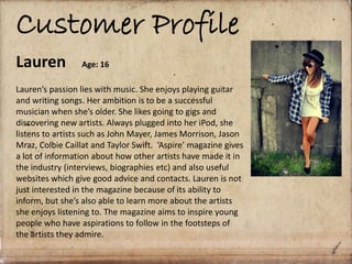 Customer Profile
Lauren Age: 16
Lauren’s passion lies with music. She enjoys playing guitar
and writing songs. Her ambition is to be a successful
musician when she’s older. She likes going to gigs and
discovering new artists. Always plugged into her iPod, she
listens to artists such as John Mayer, James Morrison, Jason
Mraz, Colbie Caillat and Taylor Swift. ‘Aspire’ magazine gives
a lot of information about how other artists have made it in
the industry (interviews, biographies etc) and also useful
websites which give good advice and contacts. Lauren is not
just interested in the magazine because of its ability to
inform, but she’s also able to learn more about the artists
she enjoys listening to. The magazine aims to inspire young
people who have aspirations to follow in the footsteps of
the artists they admire.
 