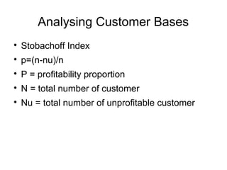 Analysing Customer Bases

Stobachoff Index

p=(n-nu)/n

P = profitability proportion

N = total number of customer

Nu = total number of unprofitable customer
 