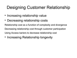 Designing Customer Relationship

Increasing relationship value

Decreasing relationship costs
Relationship cost as a function of complexity and divergence
Decreasing relationship cost through customer participation
Using Access bariers to decrease relationship cost

Increasing Relationship longevity
 