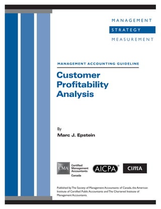 Customer
Profitability
Analysis
By
Marc J. Epstein
MANAGEMENT ACCOUNTING GUIDELINE
Published byThe Society of Management Accountants of Canada, the American
Institute of Certified Public Accountants andThe Chartered Institute of
Management Accountants.
M A N A G E M E N T
S T R A T E G Y
M E A S U R E M E N T
 
