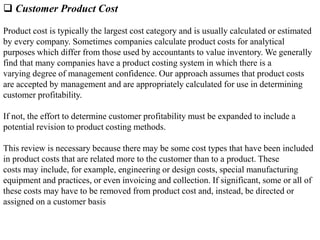  Customer Product Cost
Product cost is typically the largest cost category and is usually calculated or estimated
by every company. Sometimes companies calculate product costs for analytical
purposes which differ from those used by accountants to value inventory. We generally
find that many companies have a product costing system in which there is a
varying degree of management confidence. Our approach assumes that product costs
are accepted by management and are appropriately calculated for use in determining
customer profitability.
If not, the effort to determine customer profitability must be expanded to include a
potential revision to product costing methods.
This review is necessary because there may be some cost types that have been included
in product costs that are related more to the customer than to a product. These
costs may include, for example, engineering or design costs, special manufacturing
equipment and practices, or even invoicing and collection. If significant, some or all of
these costs may have to be removed from product cost and, instead, be directed or
assigned on a customer basis
 