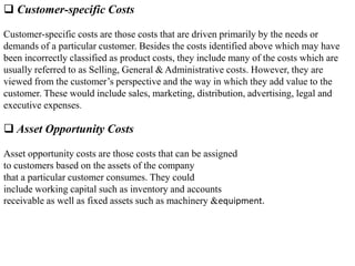  Customer-specific Costs
Customer-specific costs are those costs that are driven primarily by the needs or
demands of a particular customer. Besides the costs identified above which may have
been incorrectly classified as product costs, they include many of the costs which are
usually referred to as Selling, General & Administrative costs. However, they are
viewed from the customer’s perspective and the way in which they add value to the
customer. These would include sales, marketing, distribution, advertising, legal and
executive expenses.
 Asset Opportunity Costs
Asset opportunity costs are those costs that can be assigned
to customers based on the assets of the company
that a particular customer consumes. They could
include working capital such as inventory and accounts
receivable as well as fixed assets such as machinery &equipment.
 