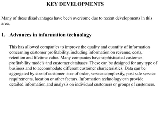KEY DEVELOPMENTS
Many of these disadvantages have been overcome due to recent developments in this
area.
1. Advances in information technology
This has allowed companies to improve the quality and quantity of information
concerning customer profitability, including information on revenue, costs,
retention and lifetime value. Many companies have sophisticated customer
profitability models and customer databases. These can be designed for any type of
business and to accommodate different customer characteristics. Data can be
aggregated by size of customer, size of order, service complexity, post sale service
requirements, location or other factors. Information technology can provide
detailed information and analysis on individual customers or groups of customers.
 