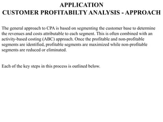 APPLICATION
CUSTOMER PROFITABILTY ANALYSIS - APPROACH
The general approach to CPA is based on segmenting the customer base to determine
the revenues and costs attributable to each segment. This is often combined with an
activity-based costing (ABC) approach. Once the profitable and non-profitable
segments are identified, profitable segments are maximized while non-profitable
segments are reduced or eliminated.
Each of the key steps in this process is outlined below.
 