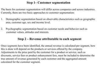 Step 1– Customer segmentation
The basis for customer segmentation will differ across companies and across industries.
Currently, there are two basic approaches to customer segmentation:
1. Demographic segmentation based on observable characteristics such as geographic
area, customer age, sex and income level.
2. Psychographic segmentation based on customer needs and behavior such as
customer values, attitudes and interests.
Step 2 – Revenue attributable to each segment
Once segments have been identified, the annual revenue is calculated per segment, how
this is done will depend on the products or services offered by the company.
Adjustments to the price paid by the customer for a product or service, such as
discounts, service fees or product enhancement fees, must be included to determine the
true amount of revenue generated by each customer and the aggregated amount
calculated for the customer segment.
 