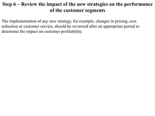 Step 6 – Review the impact of the new strategies on the performance
of the customer segments
The implementation of any new strategy, for example, changes in pricing, cost
reduction or customer service, should be reviewed after an appropriate period to
determine the impact on customer profitability.
 
