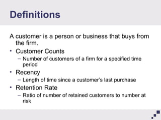 Definitions A customer is a person or business that buys from the firm. Customer Counts Number of customers of a firm for a specified time period Recency Length of time since a customer’s last purchase Retention Rate Ratio of number of retained customers to number at risk 