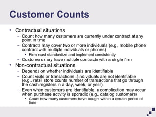 Customer Counts Contractual situations Count how many customers are currently under contract at any point in time Contracts may cover two or more individuals (e.g., mobile phone contract with multiple individuals or phones) Firm must standardize and implement consistently Customers may have multiple contracts with a single firm Non-contractual situations Depends on whether individuals are identifiable Count visits or transactions if individuals are not identifiable (e.g., retail store counts number of transactions that go through the cash registers in a day, week, or year) Even when customers are identifiable, a complication may occur when purchase activity is sporadic (e.g., catalog customers) Count how many customers have bought within a certain period of time 