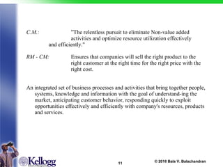 C.M.: ”The relentless pursuit to eliminate Non-value added  activities and optimize resource utilization effectively  and efficiently." RM - CM: Ensures that companies will sell the right product to the  right customer at the right time for the right price with the  right cost. An integrated set of business processes and activities that bring together people, systems, knowledge and information with the goal of understand-ing the market, anticipating customer behavior, responding quickly to exploit opportunities effectively and efficiently with company's resources, products and services. 