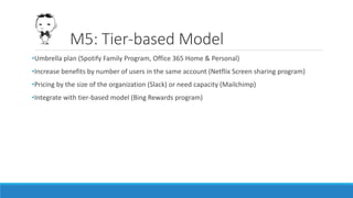 M5: Tier-based Model
•Umbrella plan (Spotify Family Program, Office 365 Home & Personal)
•Increase benefits by number of users in the same account (Netflix Screen sharing program)
•Pricing by the size of the organization (Slack) or need capacity (Mailchimp)
•Integrate with tier-based model (Bing Rewards program)
 