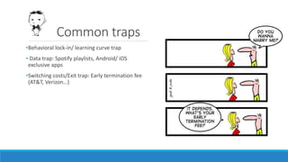 Common traps
•Behavioral lock-in/ learning curve trap
• Data trap: Spotify playlists, Android/ iOS
exclusive apps
•Switching costs/Exit trap: Early termination fee
(AT&T, Verizon…)
 