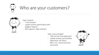 Who are your customers?
Type: Achiever
- “I am the best”
- Loyalty scheme: gamification with
badges/ rewards.
- Who: gamers, high achievers
Type: Luxury shopper
- “Get me the most expensive”
- Loyalty scheme: personalized
experience, VIP status.
- Who: rich, brand conscious
consumers
 