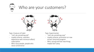 Who are your customers?
Type: Creature of habit
- “Let’s do something old”
- Loyalty scheme: seamless
experience with minimum effort/
subscription
- Who: busy people, people who
value convenience
Type: Experimenter
- “Let’s do something new”
- Loyalty scheme: promotion on new
arrival. Early bird program
- Who: young and love new things,
maybe tech savvy
 