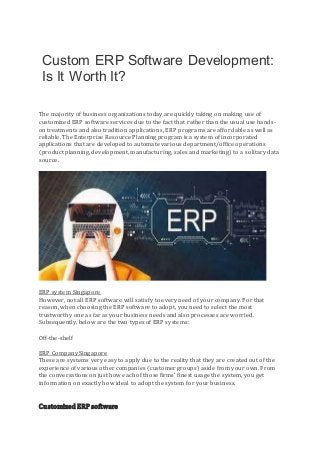 Custom ERP Software Development:
Is It Worth It?
The majority of business organizations today are quickly taking on making use of
customized ERP software services due to the fact that rather than the usual use hands-
on treatments and also tradition applications, ERP programs are affordable as well as
reliable. The Enterprise Resource Planning program is a system of incorporated
applications that are developed to automate various department/office operations
(product planning, development, manufacturing, sales and marketing) to a solitary data
source.
ERP system Singapore
However, not all ERP software will satisfy to every need of your company. For that
reason, when choosing the ERP software to adopt, you need to select the most
trustworthy one as far as your business needs and also processes are worried.
Subsequently, below are the two types of ERP systems:
Off-the-shelf
ERP Company Singapore
These are systems very easy to apply due to the reality that they are created out of the
experience of various other companies (customer groups) aside from your own. From
the conversations on just how each of those firms' finest usage the system, you get
information on exactly how ideal to adopt the system for your business.
Customized ERP software
 