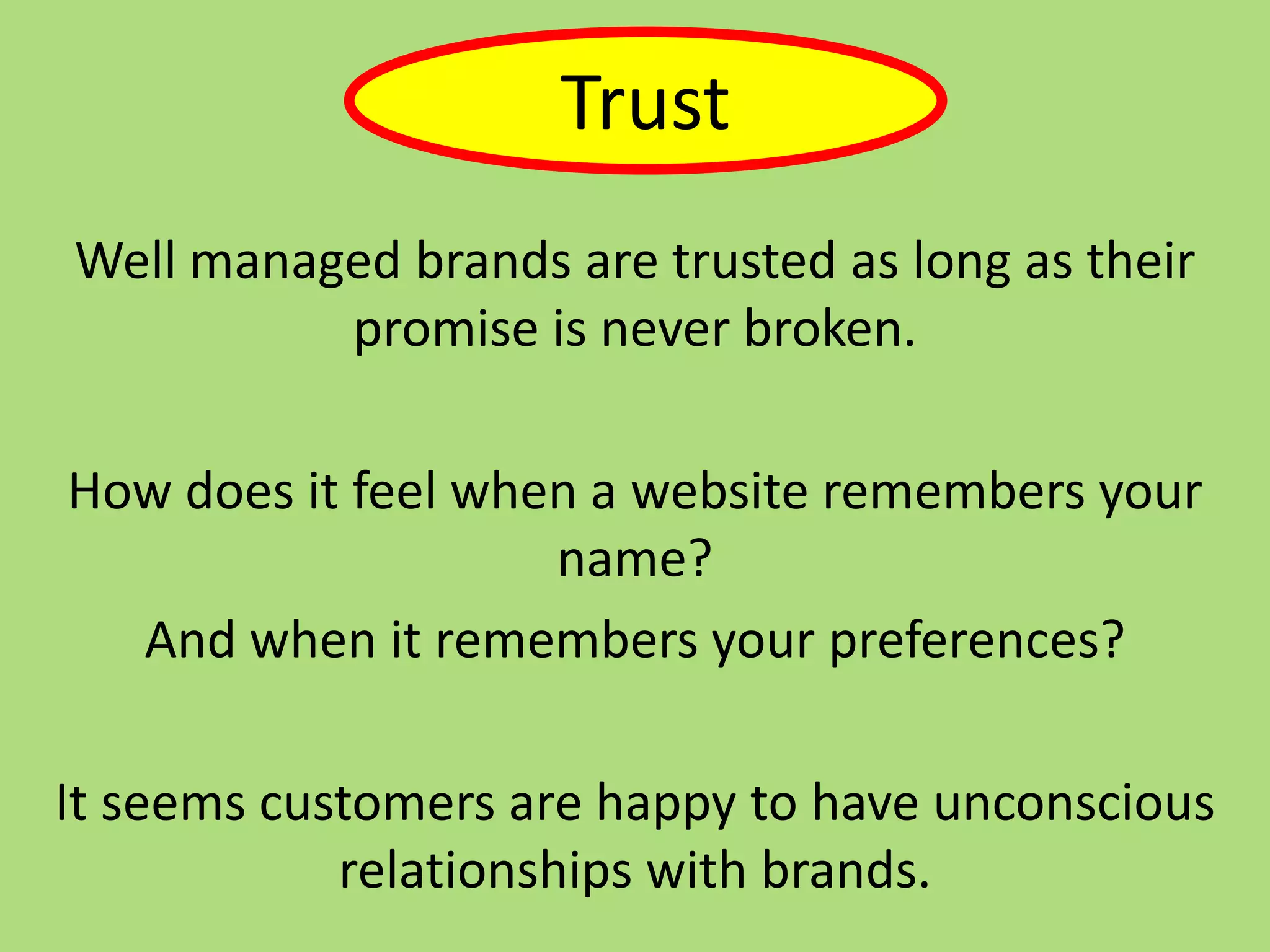 Well managed brands are trusted as long as their
promise is never broken.
How does it feel when a website remembers your
name?
And when it remembers your preferences?
It seems customers are happy to have unconscious
relationships with brands.
Trust
 