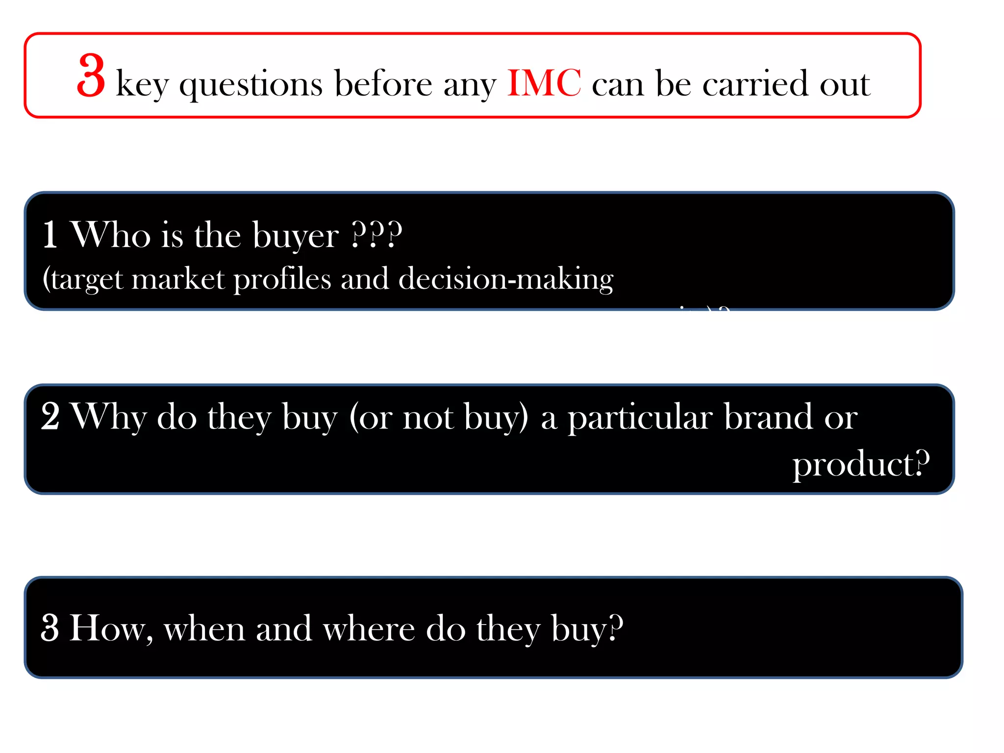 3 key questions before any IMC can be carried out
1 Who is the buyer ???
(target market profiles and decision-making
units)?
2 Why do they buy (or not buy) a particular brand or
product?
3 How, when and where do they buy?
 