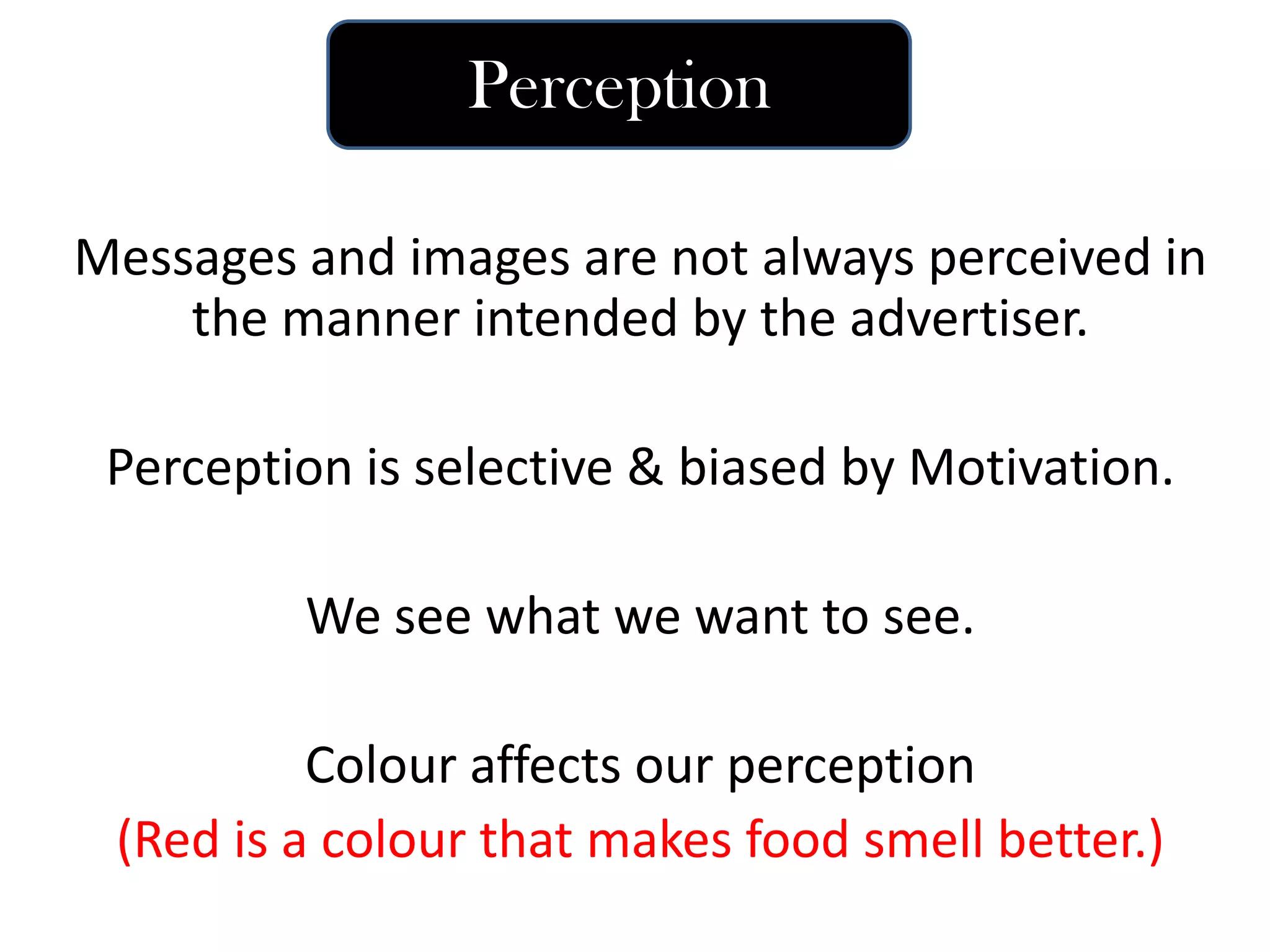 Messages and images are not always perceived in
the manner intended by the advertiser.
Perception is selective & biased by Motivation.
We see what we want to see.
Colour affects our perception
(Red is a colour that makes food smell better.)
Perception
 