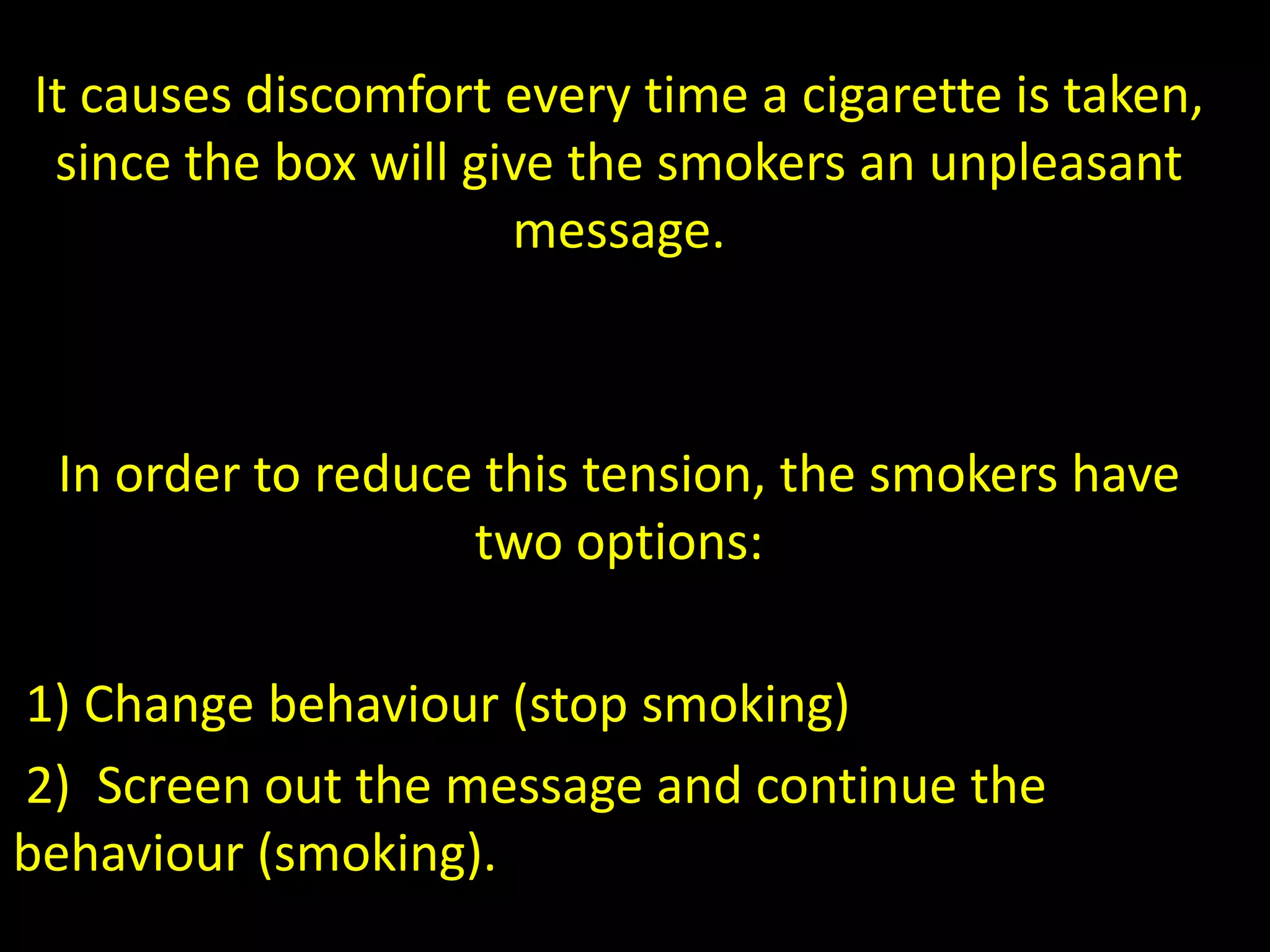 It causes discomfort every time a cigarette is taken,
since the box will give the smokers an unpleasant
message.
In order to reduce this tension, the smokers have
two options:
1) Change behaviour (stop smoking)
2) Screen out the message and continue the
behaviour (smoking).
 