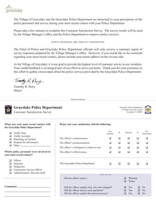 The Village of Grayslake and the Grayslake Police Department are interested in your perceptions of the
       police personnel and service during your most recent contact with your Police Department.

       Please take a few minutes to complete this Customer Satisfaction Survey. The survey results will be used
       by the Village Manager’s ofﬁce and the Police Department to improve police services.

                                          SURVEY RESPONSES ARE STRICTLY CONFIDENTIAL


       The Chief of Police and Grayslake Police Department ofﬁcials will only receive a summary report of
       survey responses prepared by the Village Manager’s ofﬁce. However, if you would like to be contacted
       regarding your most recent contact, please include your return address on the reverse side.

       At the Village of Grayslake, it is our goal to provide the highest level of customer service to our residents.
       Your candid feedback is an integral part of our effort to serve you better. Thank you for your assistance in
       this effort to gather citizen input about the police services provided by the Grayslake Police Department.



       Timothy R. Perry
       Mayor

                                                           Detach and Return



       Grayslake Police Department                                                                          Grayslake Police Department
                                                                                                              10 South Seymour Avenue
       Customer Satisfaction Survey                                                                                 Grayslake, IL 60030




What was your most recent contact with          Please rate your satisfaction with the following:
the Grayslake Police Department?
                                                                                                   Very                                      Very
       Trafﬁc Stop                                                                                                Satisﬁed
                                                                                                 Satisﬁed                                 Dissatisﬁed
       Trafﬁc Accident
       Reporting an Incident                    The ofﬁcer’s courteousness
       Request for Information                  The ofﬁcer’s professionalism
       Other
                                                The ofﬁcer’s willingness to listen to you
Which police personnel were involved in         The ofﬁcer’s effectiveness
your most recent contact?

       Ofﬁcer
       Sergeant                                 The Grayslake Police Department
       Dispatcher
       Community Service Ofﬁcer
       Administration / Records Staff
                                                                                       TRAFFIC STOP ONLY

                                                    Did the ofﬁcer issue a:                                           Warning
                                                                                                                      Ticket

Comments:                                           Did the ofﬁcer explain why you were stopped?                      Yes             No
                                                    Did the ofﬁcer answer your questions?                             Yes             No
                                                    Did the ofﬁcer explain the protest process?                       Yes             No
 