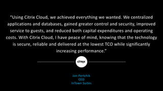 “Using	Citrix	Cloud,	we	achieved	everything	we	wanted.	We	centralized	
applications	and	databases,	gained	greater	control	and	security,	improved	
service	to	guests,	and	reduced	both	capital	expenditures	and	operating	
costs.	With	Citrix	Cloud,	I	have	peace	of	mind,	knowing	that	the	technology	
is	secure,	reliable	and	delivered	at	the	lowest	TCO	while	significantly	
increasing	performance.”
Jon	Pertchik
CEO
InTown Suites
 