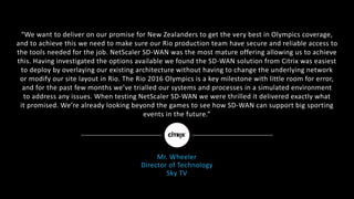 “We	want	to	deliver	on	our	promise	for	New	Zealanders	to	get	the	very	best	in	Olympics	coverage,
and	to	achieve	this	we	need	to	make	sure	our	Rio	production	team	have	secure	and	reliable	access	to	
the	tools	needed	for	the	job.	NetScaler	SD-WAN	was	the	most	mature	offering	allowing	us	to	achieve	
this.	Having	investigated	the	options	available	we	found	the	SD-WAN	solution	from	Citrix	was	easiest
to	deploy	by	overlaying	our	existing	architecture	without	having	to	change	the	underlying	network
or	modify	our	site	layout	in	Rio.	The	Rio	2016	Olympics	is	a	key	milestone	with	little	room	for	error,
and	for	the	past	few	months	we’ve	trialled	our	systems	and	processes	in	a	simulated	environment
to	address	any	issues.	When	testing	NetScaler	SD-WAN	we	were	thrilled	it	delivered	exactly	what
it	promised.	We’re	already	looking	beyond	the	games	to	see	how	SD-WAN	can	support	big	sporting	
events	in	the	future.”	
Mr.	Wheeler
Director	of	Technology
Sky	TV
 