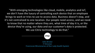 “With	emerging	technologies	like	cloud,	mobile,	analytics	and	IoT,
we	don’t	have	the	luxury	of	controlling	each	device	that	an	employee	
brings	to	work	or	tries	to	use	to	access	data.	Business	doesn’t	stop,	and
it’s	not	centralized	to	one	location.	Our	people	need	access,	and	we	need	
to	know	that	no	matter	where	they	are,	what	time	of	day	it	is,	or	the
device	they’re	using,	our	data	and	our	customer’s	data	is	protected.
We	use	Citrix	technology	to	do	that.”
John	Brister
IT	Director
Franciscan	Missionaries	of	Our	Lady	Health	System
 