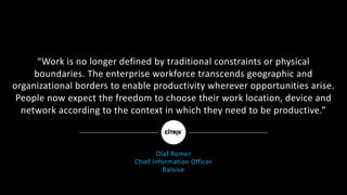 “Work	is	no	longer	defined	by	traditional	constraints	or	physical	
boundaries.	The	enterprise	workforce	transcends	geographic	and	
organizational	borders	to	enable	productivity	wherever	opportunities	arise.	
People	now	expect	the	freedom	to	choose	their	work	location,	device	and	
network	according	to	the	context	in	which	they	need	to	be	productive.”
Olaf	Romer
Chief	Information	Officer
Baloise
 