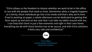 “Citrix	allows	us	the	freedom	to	choose	whether	we	want	to	be	in	the	office
or	out	with	the	people	that	need	us	most.	Sometimes	when	a	tragedy	happens	
to	a	family,	those	individuals	go	into	crisis	mode	and	that’s	why	we’re	here.
If	we’re	working	on	paper,	a	whole	afternoon	can	be	dedicated	to	getting	that	
form	typed	up	and	sent	on	but	now	that	I	can	take	my	tablet	around	with	me,
I	can	help	that	client	in	just	a	few	moments	and	right	in	their	own	home.	
Everything	we	do	with	these	families	has	to	be	secure,	and	with	Citrix	solutions
it	feels	very	safe	and	confidential.”	
Kirsty	Wylie	
Family	Support	Practitioner
Action	for	Children
 