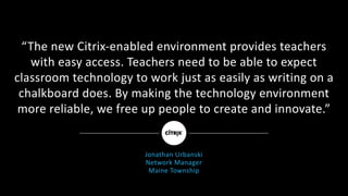 “The	new	Citrix-enabled	environment	provides	teachers	
with	easy	access.	Teachers	need	to	be	able	to	expect	
classroom	technology	to	work	just	as	easily	as	writing	on	a	
chalkboard	does.	By	making	the	technology	environment	
more	reliable,	we	free	up	people	to	create	and	innovate.”
Jonathan	Urbanski
Network	Manager
Maine	Township
 