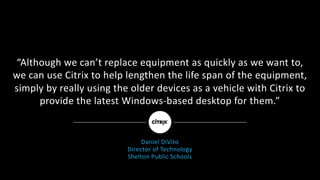 “Although	we	can’t	replace	equipment	as	quickly	as	we	want	to,	
we	can	use	Citrix	to	help	lengthen	the	life	span	of	the	equipment,	
simply	by	really	using	the	older	devices	as	a	vehicle	with	Citrix	to	
provide	the	latest	Windows-based	desktop	for	them.”
Daniel	DiVito
Director	of	Technology
Shelton	Public	Schools
 